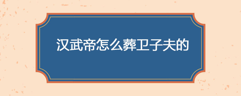 汉武帝怎么葬卫子夫的