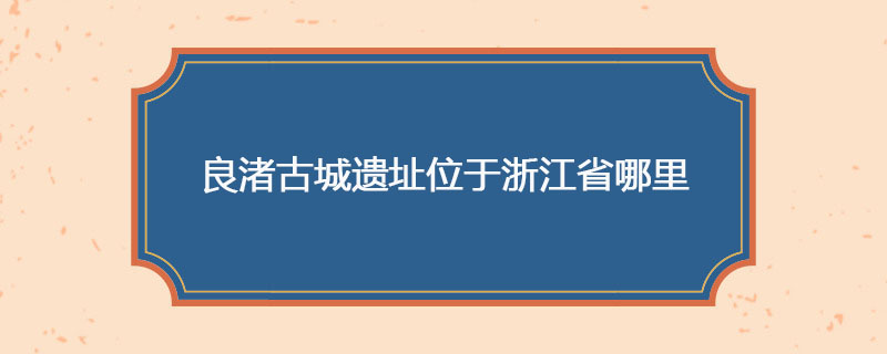 良渚古城遗址位于浙江省哪里