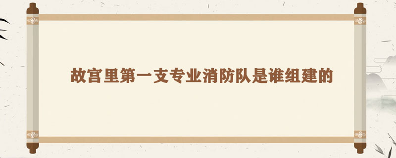 故宫里第一支专业消防队是谁组建的