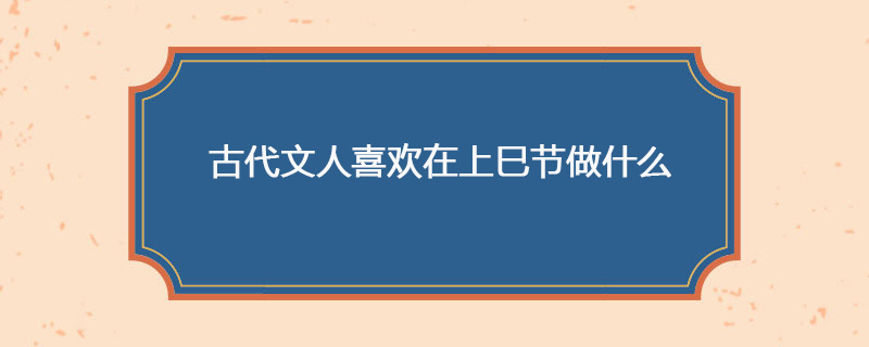 古代文人喜欢在上巳节做什么