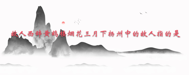 故人西辞黄鹤楼烟花三月下扬州中的故人指的是