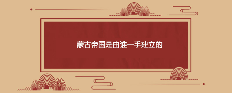 蒙古帝国是由谁一手建立的